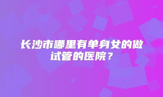 长沙市哪里有单身女的做试管的医院?