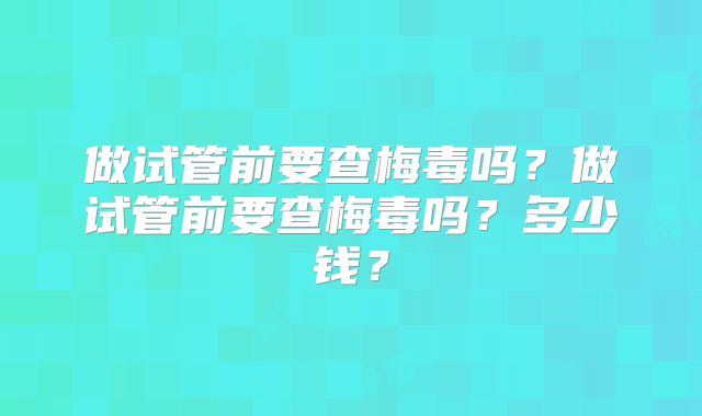 做试管前要查梅毒吗?做试管前要查梅毒吗?多少钱?