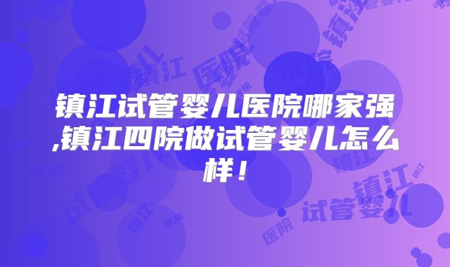 镇江试管婴儿医院哪家强,镇江四院做试管婴儿怎么样！