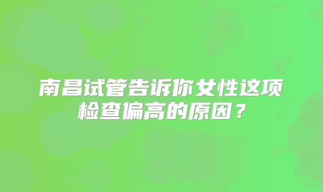 南昌试管告诉你女性这项检查偏高的原因？