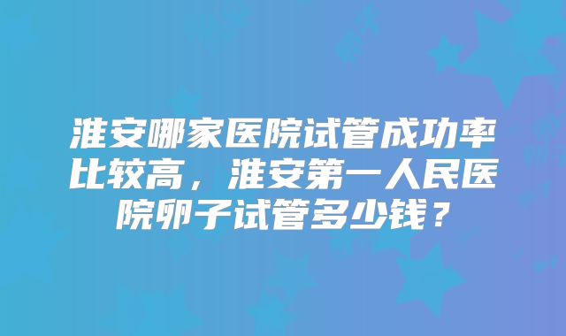 淮安哪家医院试管成功率比较高,淮安第一人民医院卵子试管多少钱?