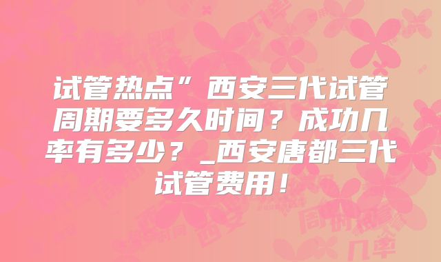试管热点”西安三代试管周期要多久时间?成功几率有多少?_西安唐都三代试管费用!