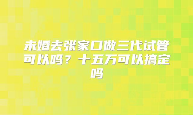 未婚去张家口做三代试管可以吗？十五万可以搞定吗