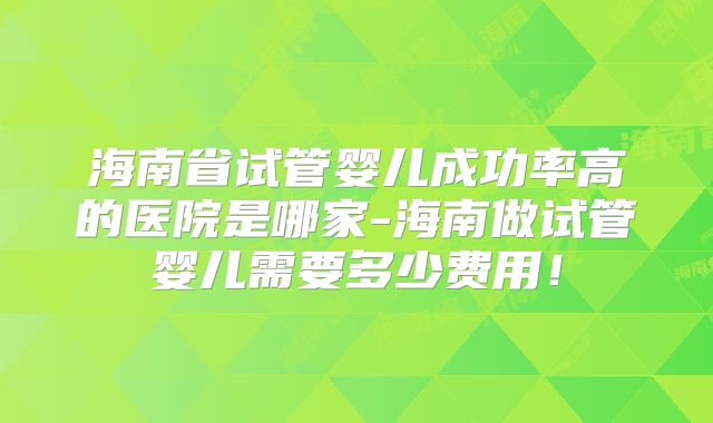 海南省试管婴儿成功率高的医院是哪家-海南做试管婴儿需要多少费用！