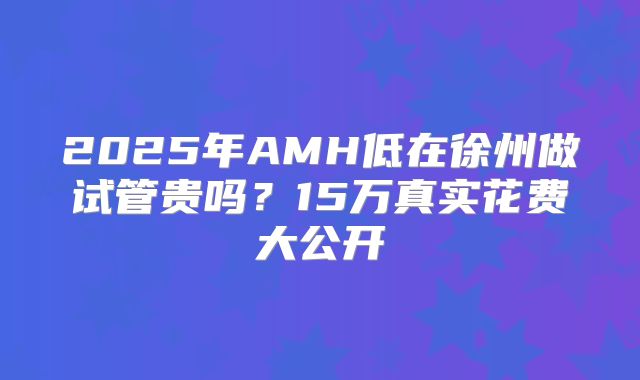 2025年AMH低在徐州做试管贵吗?15万真实花费大公开
