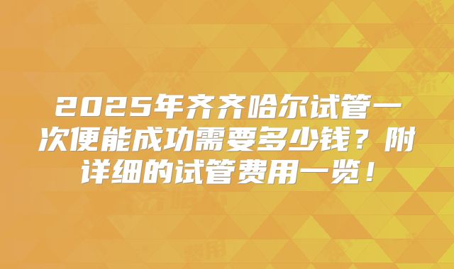 2025年齐齐哈尔试管一次便能成功需要多少钱？附详细的试管费用一览！