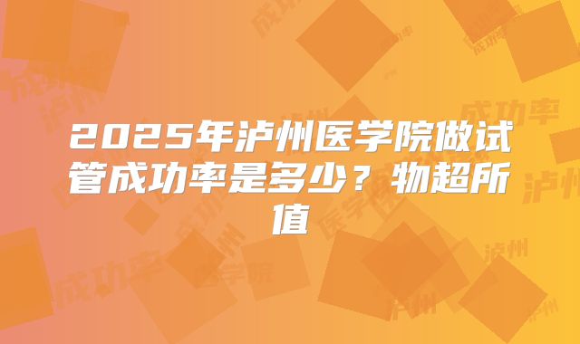 2025年泸州医学院做试管成功率是多少?物超所值