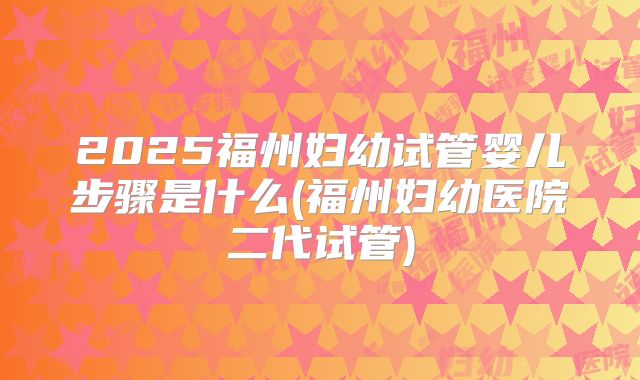 2025福州妇幼试管婴儿步骤是什么(福州妇幼医院二代试管)