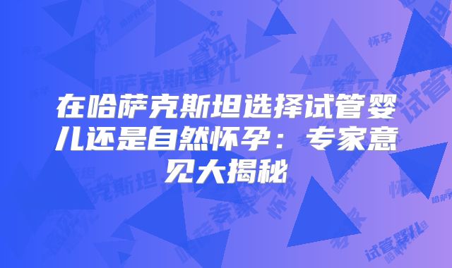 在哈萨克斯坦选择试管婴儿还是自然怀孕:专家意见大揭秘