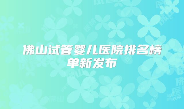 佛山试管婴儿医院排名榜单新发布