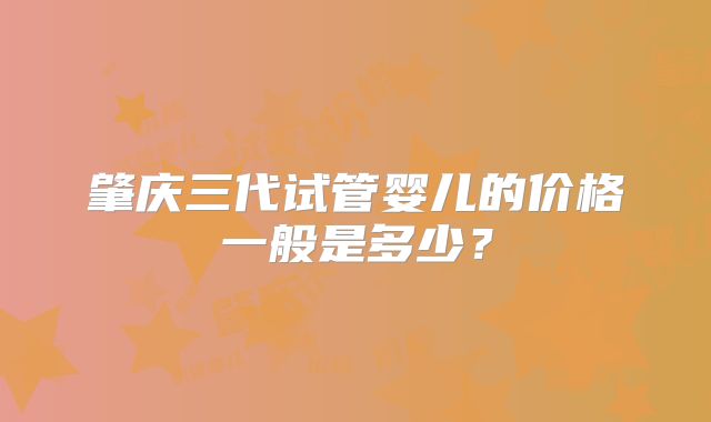 肇庆三代试管婴儿的价格一般是多少?