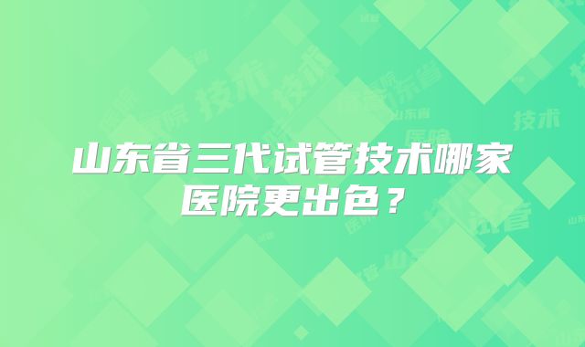山东省三代试管技术哪家医院更出色?