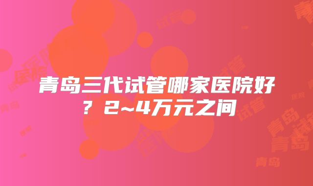 青岛三代试管哪家医院好?2~4万元之间