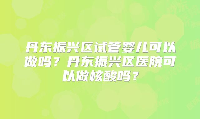 丹东振兴区试管婴儿可以做吗？丹东振兴区医院可以做核酸吗？
