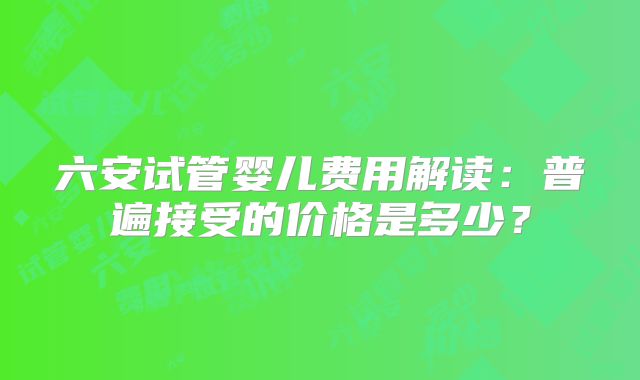 六安试管婴儿费用解读：普遍接受的价格是多少？