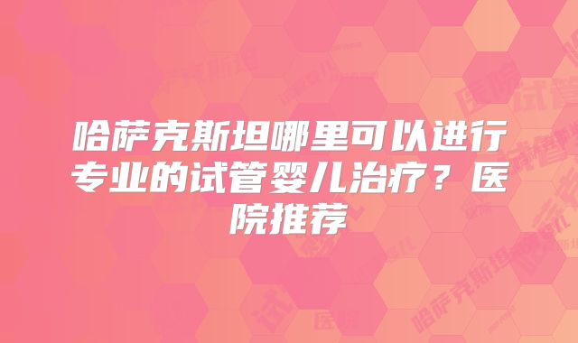 哈萨克斯坦哪里可以进行专业的试管婴儿治疗？医院推荐