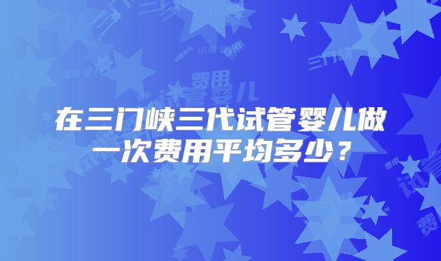 在三门峡三代试管婴儿做一次费用平均多少？