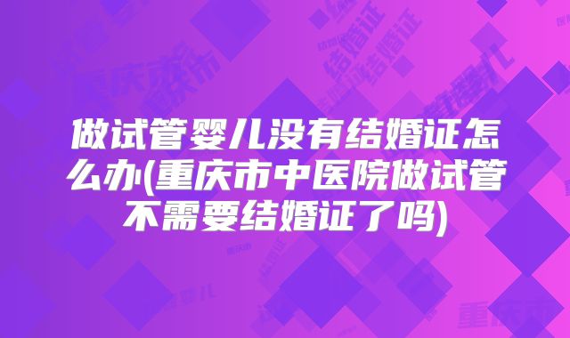 做试管婴儿没有结婚证怎么办(重庆市中医院做试管不需要结婚证了吗)