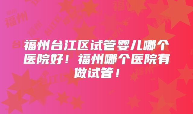 福州台江区试管婴儿哪个医院好！福州哪个医院有做试管！