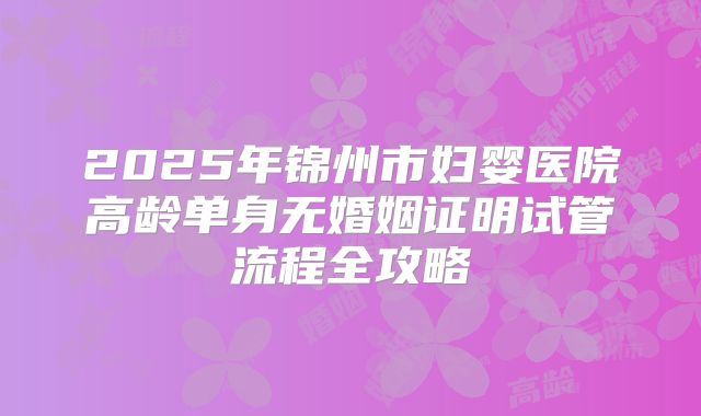 2025年锦州市妇婴医院高龄单身无婚姻证明试管流程全攻略