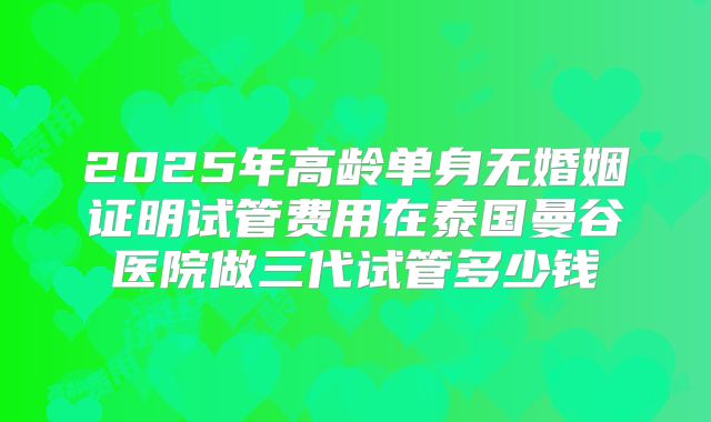 2025年高龄单身无婚姻证明试管费用在泰国曼谷医院做三代试管多少钱