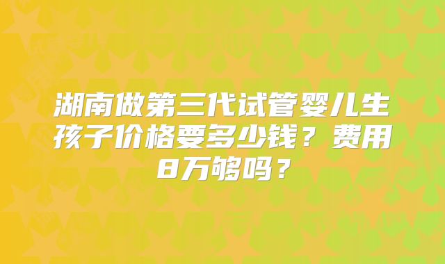 湖南做第三代试管婴儿生孩子价格要多少钱？费用8万够吗？
