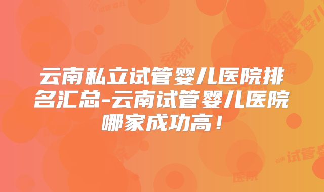 云南私立试管婴儿医院排名汇总-云南试管婴儿医院哪家成功高!