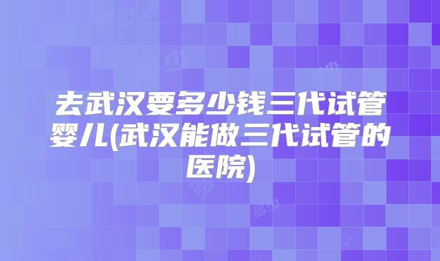 去武汉要多少钱三代试管婴儿(武汉能做三代试管的医院)