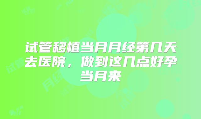 试管移植当月月经第几天去医院,做到这几点好孕当月来