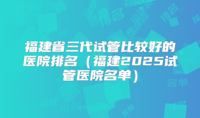福建省三代试管比较好的医院排名(福建2025试管医院名单)