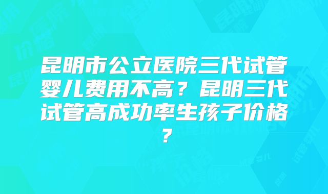 昆明市公立医院三代试管婴儿费用不高？昆明三代试管高成功率生孩子价格？