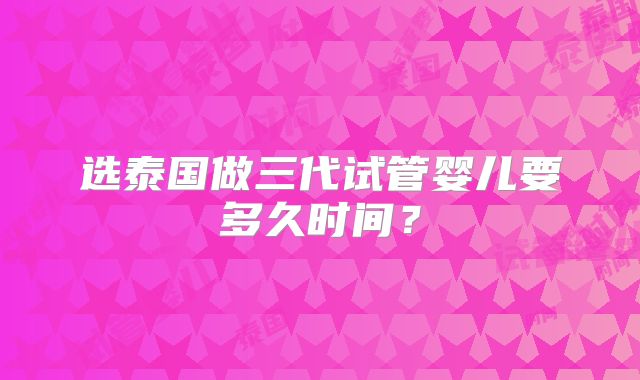 选泰国做三代试管婴儿要多久时间？