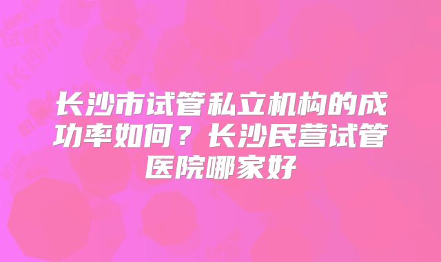 长沙市试管私立机构的成功率如何？长沙民营试管医院哪家好
