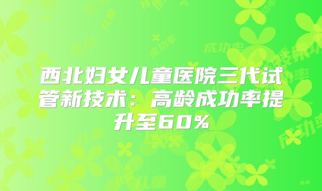 西北妇女儿童医院三代试管新技术：高龄成功率提升至60%