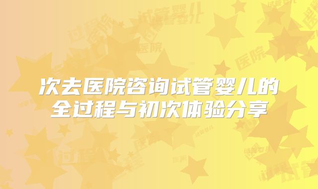 次去医院咨询试管婴儿的全过程与初次体验分享