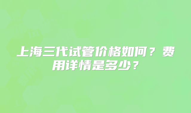 上海三代试管价格如何？费用详情是多少？
