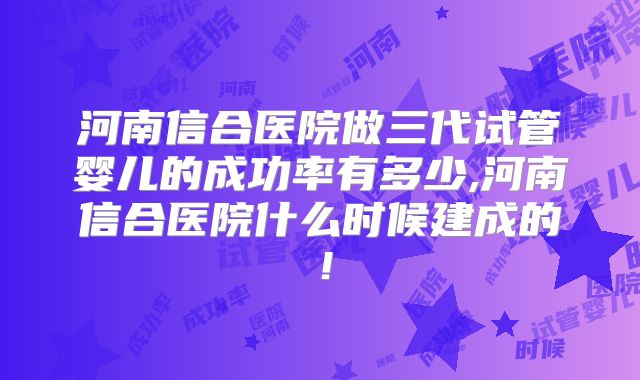 河南信合医院做三代试管婴儿的成功率有多少,河南信合医院什么时候建成的!