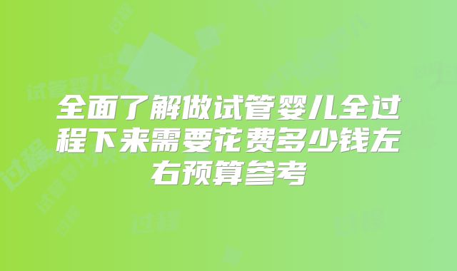 全面了解做试管婴儿全过程下来需要花费多少钱左右预算参考