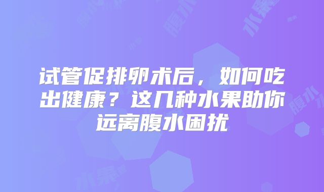 试管促排卵术后,如何吃出健康?这几种水果助你远离腹水困扰
