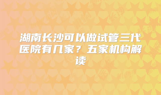 湖南长沙可以做试管三代医院有几家？五家机构解读