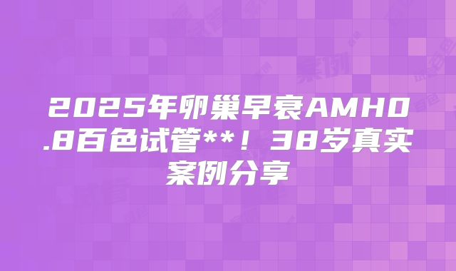 2025年卵巢早衰AMH0.8百色试管**!38岁真实案例分享