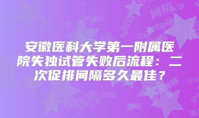 安徽医科大学第一附属医院失独试管失败后流程：二次促排间隔多久最佳？
