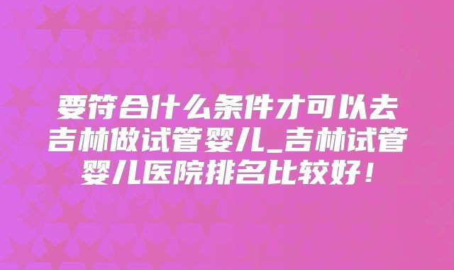 要符合什么条件才可以去吉林做试管婴儿_吉林试管婴儿医院排名比较好!