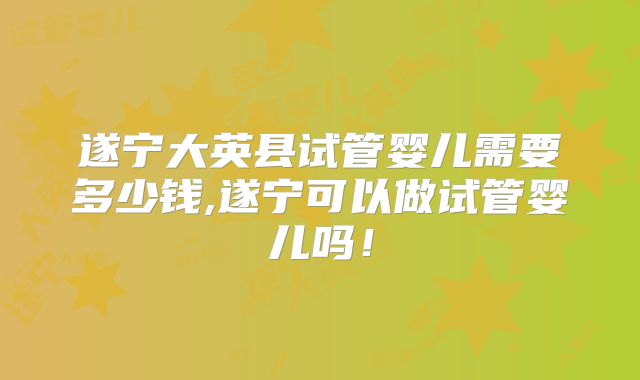遂宁大英县试管婴儿需要多少钱,遂宁可以做试管婴儿吗！