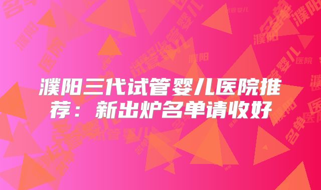 濮阳三代试管婴儿医院推荐:新出炉名单请收好