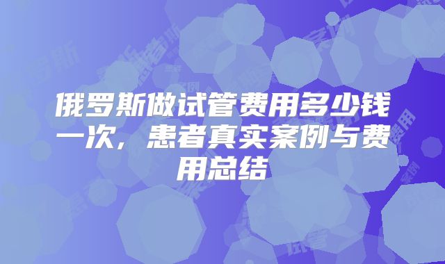 俄罗斯做试管费用多少钱一次, 患者真实案例与费用总结