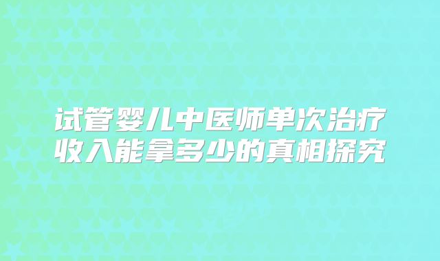 试管婴儿中医师单次治疗收入能拿多少的真相探究