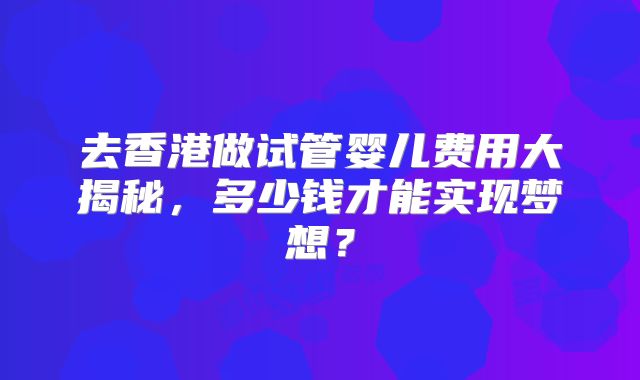 去香港做试管婴儿费用大揭秘,多少钱才能实现梦想?