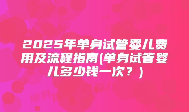 2025年单身试管婴儿费用及流程指南(单身试管婴儿多少钱一次?)