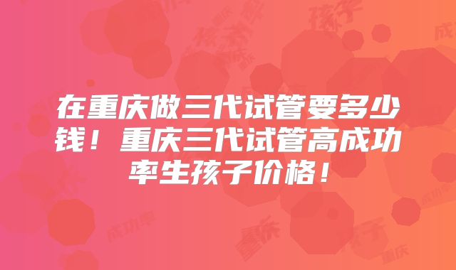 在重庆做三代试管要多少钱!重庆三代试管高成功率生孩子价格!
